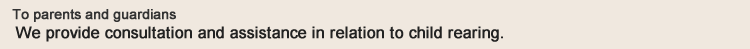 To parents and guardians, we provide consultation and assistance in relation to child rearing.